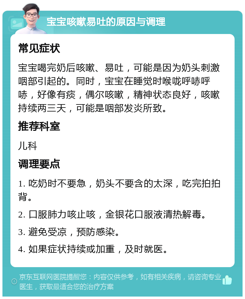 宝宝咳嗽易吐的原因与调理 常见症状 宝宝喝完奶后咳嗽、易吐，可能是因为奶头刺激咽部引起的。同时，宝宝在睡觉时喉咙呼哧呼哧，好像有痰，偶尔咳嗽，精神状态良好，咳嗽持续两三天，可能是咽部发炎所致。 推荐科室 儿科 调理要点 1. 吃奶时不要急，奶头不要含的太深，吃完拍拍背。 2. 口服肺力咳止咳，金银花口服液清热解毒。 3. 避免受凉，预防感染。 4. 如果症状持续或加重，及时就医。