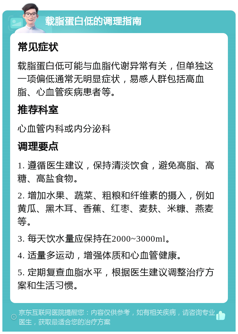 载脂蛋白低的调理指南 常见症状 载脂蛋白低可能与血脂代谢异常有关，但单独这一项偏低通常无明显症状，易感人群包括高血脂、心血管疾病患者等。 推荐科室 心血管内科或内分泌科 调理要点 1. 遵循医生建议，保持清淡饮食，避免高脂、高糖、高盐食物。 2. 增加水果、蔬菜、粗粮和纤维素的摄入，例如黄瓜、黑木耳、香蕉、红枣、麦麸、米糠、燕麦等。 3. 每天饮水量应保持在2000~3000ml。 4. 适量多运动，增强体质和心血管健康。 5. 定期复查血脂水平，根据医生建议调整治疗方案和生活习惯。