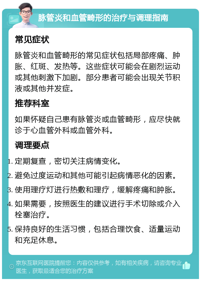 脉管炎和血管畸形的治疗与调理指南 常见症状 脉管炎和血管畸形的常见症状包括局部疼痛、肿胀、红斑、发热等。这些症状可能会在剧烈运动或其他刺激下加剧。部分患者可能会出现关节积液或其他并发症。 推荐科室 如果怀疑自己患有脉管炎或血管畸形，应尽快就诊于心血管外科或血管外科。 调理要点 定期复查，密切关注病情变化。 避免过度运动和其他可能引起病情恶化的因素。 使用理疗灯进行热敷和理疗，缓解疼痛和肿胀。 如果需要，按照医生的建议进行手术切除或介入栓塞治疗。 保持良好的生活习惯，包括合理饮食、适量运动和充足休息。