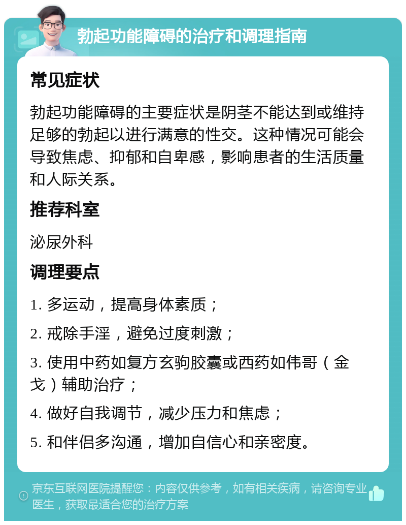 勃起功能障碍的治疗和调理指南 常见症状 勃起功能障碍的主要症状是阴茎不能达到或维持足够的勃起以进行满意的性交。这种情况可能会导致焦虑、抑郁和自卑感，影响患者的生活质量和人际关系。 推荐科室 泌尿外科 调理要点 1. 多运动，提高身体素质； 2. 戒除手淫，避免过度刺激； 3. 使用中药如复方玄驹胶囊或西药如伟哥（金戈）辅助治疗； 4. 做好自我调节，减少压力和焦虑； 5. 和伴侣多沟通，增加自信心和亲密度。