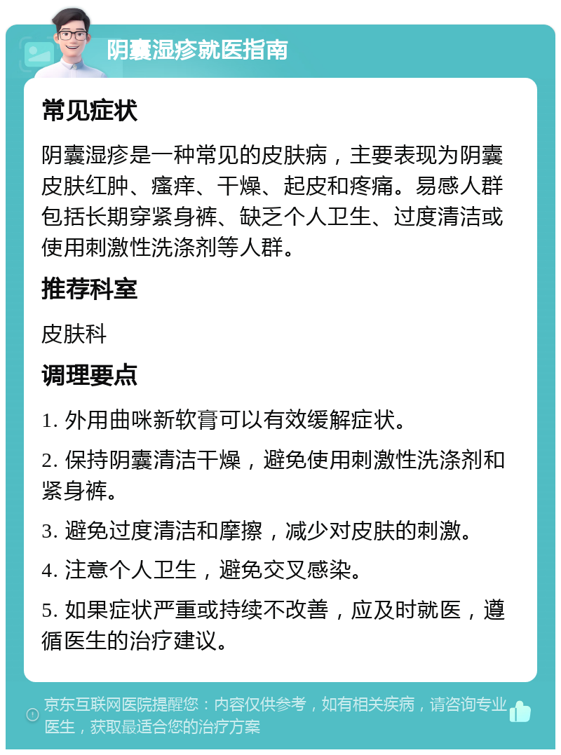 阴囊湿疹就医指南 常见症状 阴囊湿疹是一种常见的皮肤病，主要表现为阴囊皮肤红肿、瘙痒、干燥、起皮和疼痛。易感人群包括长期穿紧身裤、缺乏个人卫生、过度清洁或使用刺激性洗涤剂等人群。 推荐科室 皮肤科 调理要点 1. 外用曲咪新软膏可以有效缓解症状。 2. 保持阴囊清洁干燥，避免使用刺激性洗涤剂和紧身裤。 3. 避免过度清洁和摩擦，减少对皮肤的刺激。 4. 注意个人卫生，避免交叉感染。 5. 如果症状严重或持续不改善，应及时就医，遵循医生的治疗建议。