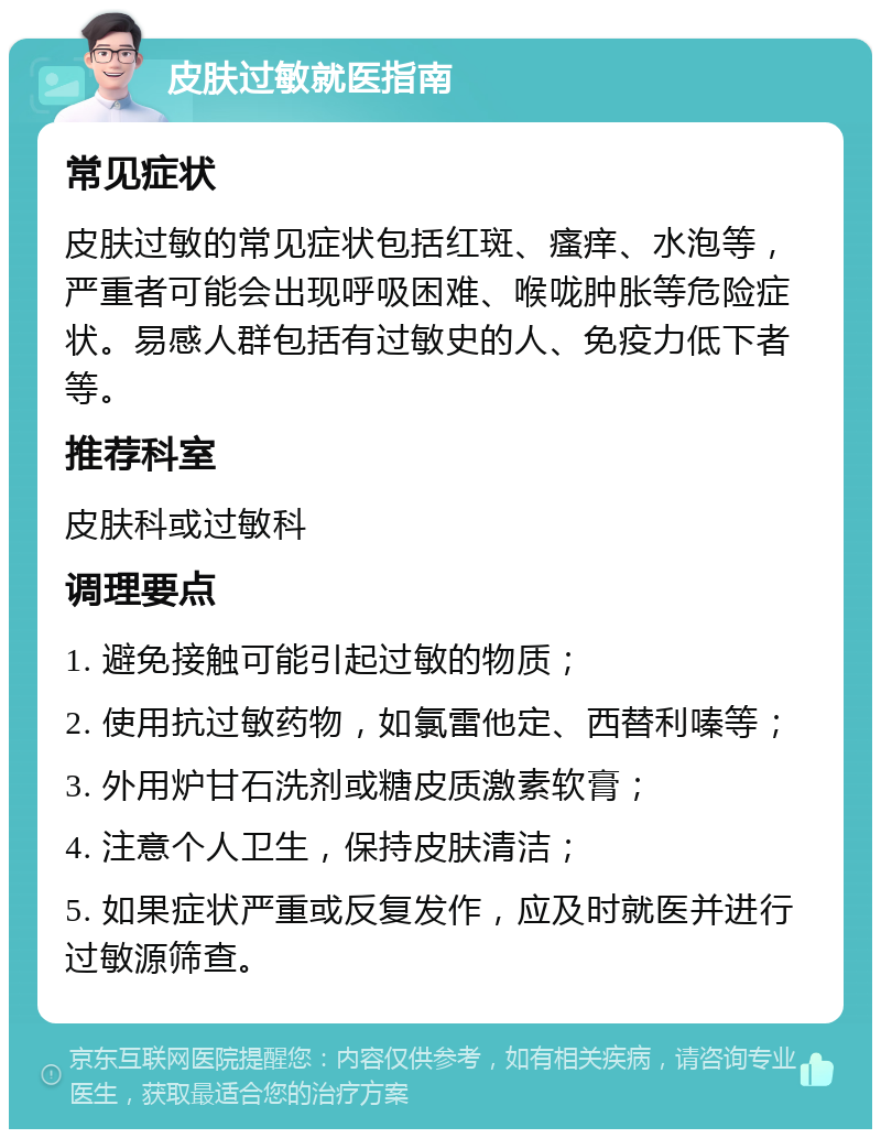 皮肤过敏就医指南 常见症状 皮肤过敏的常见症状包括红斑、瘙痒、水泡等，严重者可能会出现呼吸困难、喉咙肿胀等危险症状。易感人群包括有过敏史的人、免疫力低下者等。 推荐科室 皮肤科或过敏科 调理要点 1. 避免接触可能引起过敏的物质； 2. 使用抗过敏药物，如氯雷他定、西替利嗪等； 3. 外用炉甘石洗剂或糖皮质激素软膏； 4. 注意个人卫生，保持皮肤清洁； 5. 如果症状严重或反复发作，应及时就医并进行过敏源筛查。