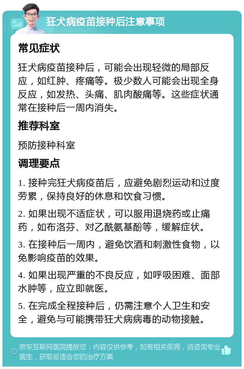 狂犬病疫苗接种后注意事项 常见症状 狂犬病疫苗接种后，可能会出现轻微的局部反应，如红肿、疼痛等。极少数人可能会出现全身反应，如发热、头痛、肌肉酸痛等。这些症状通常在接种后一周内消失。 推荐科室 预防接种科室 调理要点 1. 接种完狂犬病疫苗后，应避免剧烈运动和过度劳累，保持良好的休息和饮食习惯。 2. 如果出现不适症状，可以服用退烧药或止痛药，如布洛芬、对乙酰氨基酚等，缓解症状。 3. 在接种后一周内，避免饮酒和刺激性食物，以免影响疫苗的效果。 4. 如果出现严重的不良反应，如呼吸困难、面部水肿等，应立即就医。 5. 在完成全程接种后，仍需注意个人卫生和安全，避免与可能携带狂犬病病毒的动物接触。