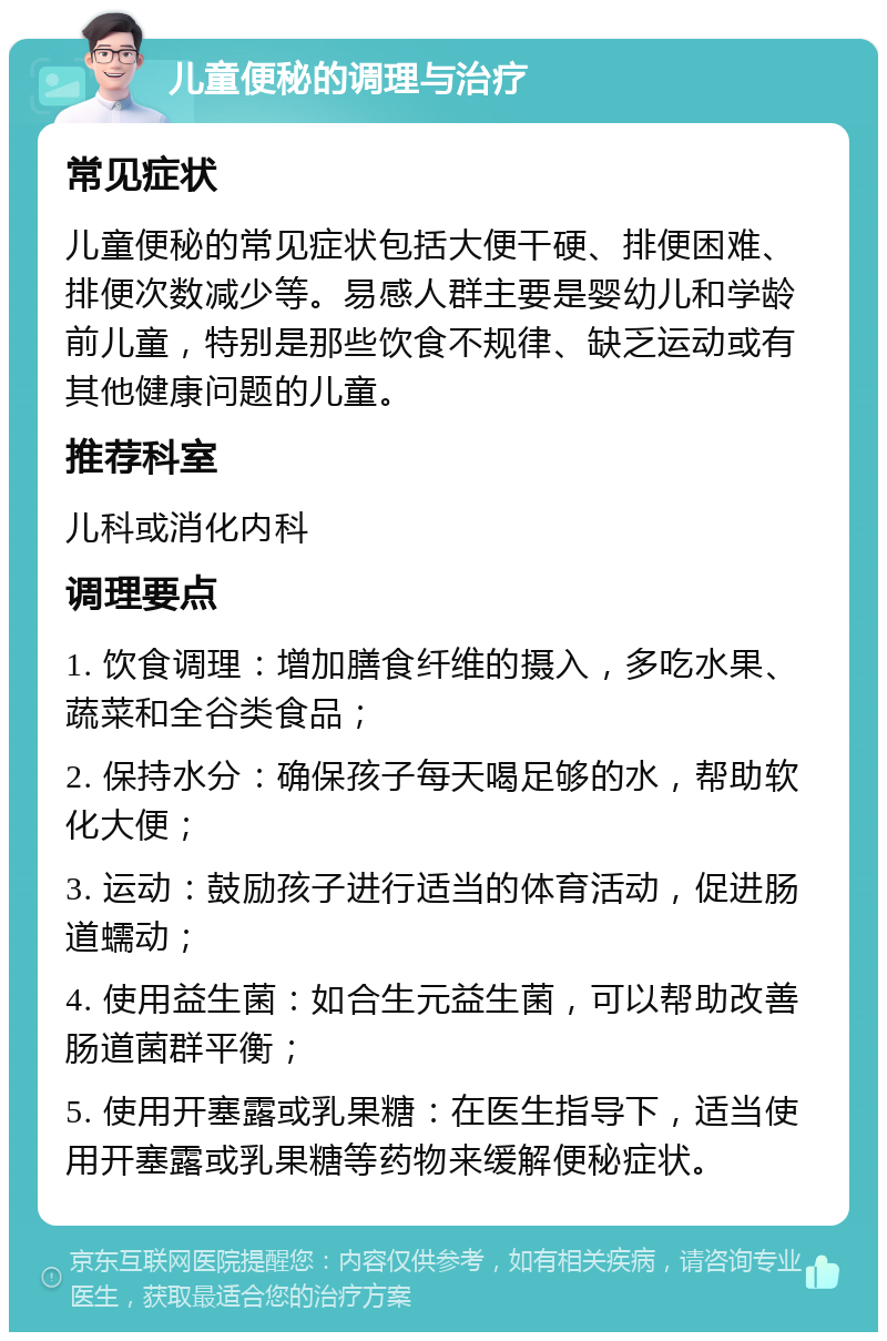 儿童便秘的调理与治疗 常见症状 儿童便秘的常见症状包括大便干硬、排便困难、排便次数减少等。易感人群主要是婴幼儿和学龄前儿童，特别是那些饮食不规律、缺乏运动或有其他健康问题的儿童。 推荐科室 儿科或消化内科 调理要点 1. 饮食调理：增加膳食纤维的摄入，多吃水果、蔬菜和全谷类食品； 2. 保持水分：确保孩子每天喝足够的水，帮助软化大便； 3. 运动：鼓励孩子进行适当的体育活动，促进肠道蠕动； 4. 使用益生菌：如合生元益生菌，可以帮助改善肠道菌群平衡； 5. 使用开塞露或乳果糖：在医生指导下，适当使用开塞露或乳果糖等药物来缓解便秘症状。