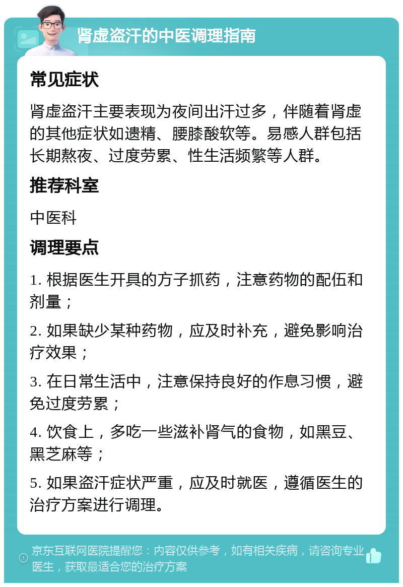 肾虚盗汗的中医调理指南 常见症状 肾虚盗汗主要表现为夜间出汗过多，伴随着肾虚的其他症状如遗精、腰膝酸软等。易感人群包括长期熬夜、过度劳累、性生活频繁等人群。 推荐科室 中医科 调理要点 1. 根据医生开具的方子抓药，注意药物的配伍和剂量； 2. 如果缺少某种药物，应及时补充，避免影响治疗效果； 3. 在日常生活中，注意保持良好的作息习惯，避免过度劳累； 4. 饮食上，多吃一些滋补肾气的食物，如黑豆、黑芝麻等； 5. 如果盗汗症状严重，应及时就医，遵循医生的治疗方案进行调理。