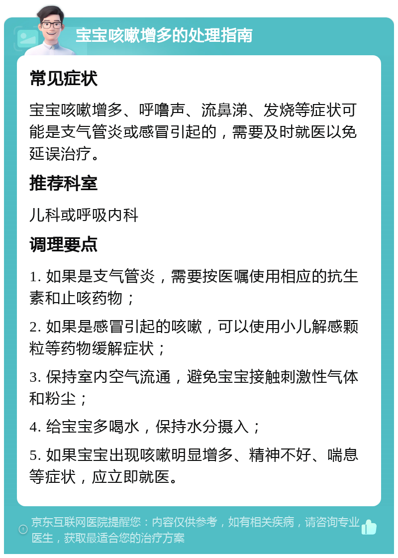 宝宝咳嗽增多的处理指南 常见症状 宝宝咳嗽增多、呼噜声、流鼻涕、发烧等症状可能是支气管炎或感冒引起的，需要及时就医以免延误治疗。 推荐科室 儿科或呼吸内科 调理要点 1. 如果是支气管炎，需要按医嘱使用相应的抗生素和止咳药物； 2. 如果是感冒引起的咳嗽，可以使用小儿解感颗粒等药物缓解症状； 3. 保持室内空气流通，避免宝宝接触刺激性气体和粉尘； 4. 给宝宝多喝水，保持水分摄入； 5. 如果宝宝出现咳嗽明显增多、精神不好、喘息等症状，应立即就医。