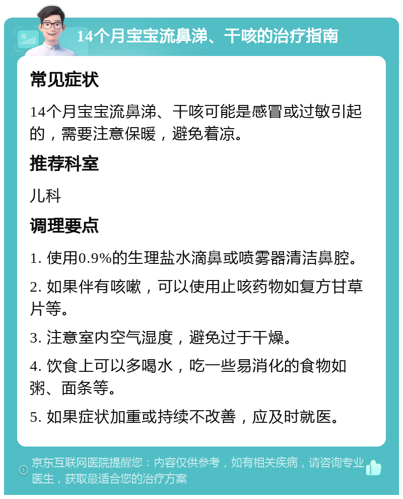 14个月宝宝流鼻涕、干咳的治疗指南 常见症状 14个月宝宝流鼻涕、干咳可能是感冒或过敏引起的，需要注意保暖，避免着凉。 推荐科室 儿科 调理要点 1. 使用0.9%的生理盐水滴鼻或喷雾器清洁鼻腔。 2. 如果伴有咳嗽，可以使用止咳药物如复方甘草片等。 3. 注意室内空气湿度，避免过于干燥。 4. 饮食上可以多喝水，吃一些易消化的食物如粥、面条等。 5. 如果症状加重或持续不改善，应及时就医。