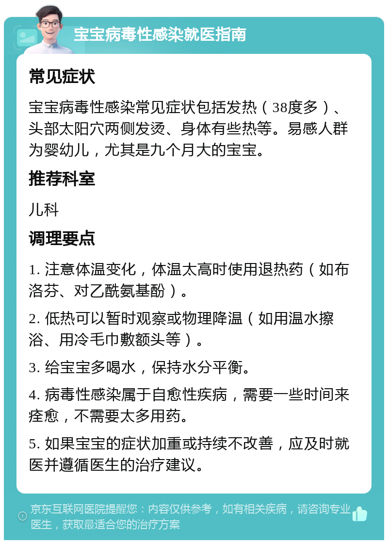 宝宝病毒性感染就医指南 常见症状 宝宝病毒性感染常见症状包括发热（38度多）、头部太阳穴两侧发烫、身体有些热等。易感人群为婴幼儿，尤其是九个月大的宝宝。 推荐科室 儿科 调理要点 1. 注意体温变化，体温太高时使用退热药（如布洛芬、对乙酰氨基酚）。 2. 低热可以暂时观察或物理降温（如用温水擦浴、用冷毛巾敷额头等）。 3. 给宝宝多喝水，保持水分平衡。 4. 病毒性感染属于自愈性疾病，需要一些时间来痊愈，不需要太多用药。 5. 如果宝宝的症状加重或持续不改善，应及时就医并遵循医生的治疗建议。