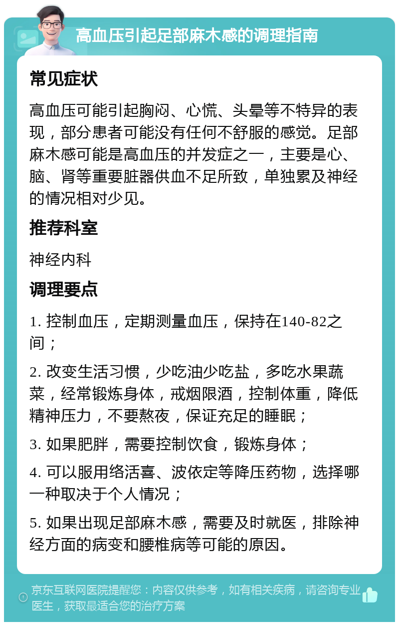 高血压引起足部麻木感的调理指南 常见症状 高血压可能引起胸闷、心慌、头晕等不特异的表现，部分患者可能没有任何不舒服的感觉。足部麻木感可能是高血压的并发症之一，主要是心、脑、肾等重要脏器供血不足所致，单独累及神经的情况相对少见。 推荐科室 神经内科 调理要点 1. 控制血压，定期测量血压，保持在140-82之间； 2. 改变生活习惯，少吃油少吃盐，多吃水果蔬菜，经常锻炼身体，戒烟限酒，控制体重，降低精神压力，不要熬夜，保证充足的睡眠； 3. 如果肥胖，需要控制饮食，锻炼身体； 4. 可以服用络活喜、波依定等降压药物，选择哪一种取决于个人情况； 5. 如果出现足部麻木感，需要及时就医，排除神经方面的病变和腰椎病等可能的原因。