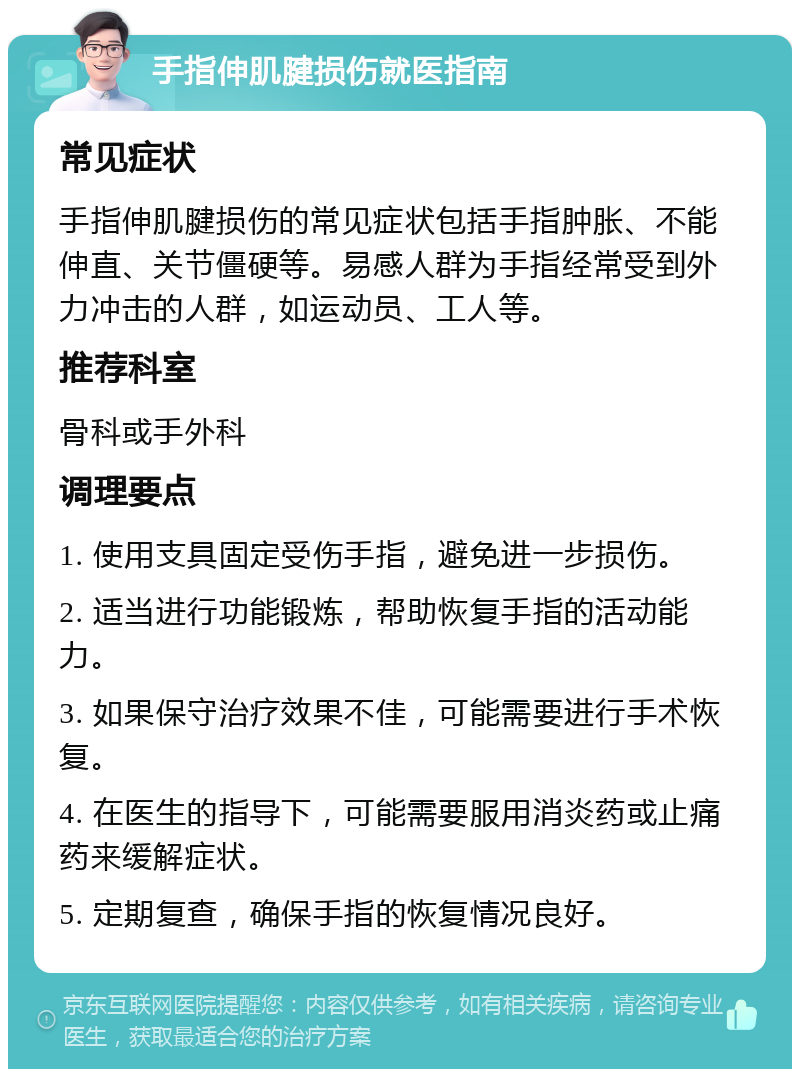 手指伸肌腱损伤就医指南 常见症状 手指伸肌腱损伤的常见症状包括手指肿胀、不能伸直、关节僵硬等。易感人群为手指经常受到外力冲击的人群，如运动员、工人等。 推荐科室 骨科或手外科 调理要点 1. 使用支具固定受伤手指，避免进一步损伤。 2. 适当进行功能锻炼，帮助恢复手指的活动能力。 3. 如果保守治疗效果不佳，可能需要进行手术恢复。 4. 在医生的指导下，可能需要服用消炎药或止痛药来缓解症状。 5. 定期复查，确保手指的恢复情况良好。