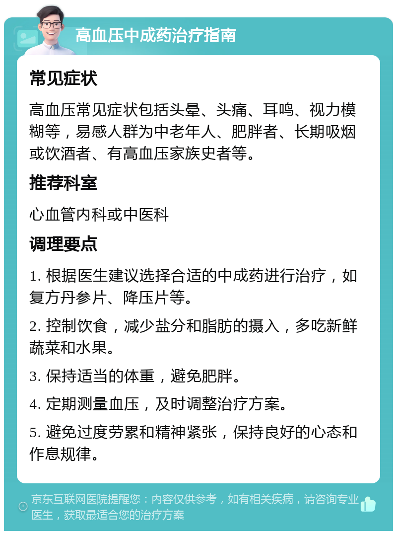 高血压中成药治疗指南 常见症状 高血压常见症状包括头晕、头痛、耳鸣、视力模糊等，易感人群为中老年人、肥胖者、长期吸烟或饮酒者、有高血压家族史者等。 推荐科室 心血管内科或中医科 调理要点 1. 根据医生建议选择合适的中成药进行治疗，如复方丹参片、降压片等。 2. 控制饮食，减少盐分和脂肪的摄入，多吃新鲜蔬菜和水果。 3. 保持适当的体重，避免肥胖。 4. 定期测量血压，及时调整治疗方案。 5. 避免过度劳累和精神紧张，保持良好的心态和作息规律。