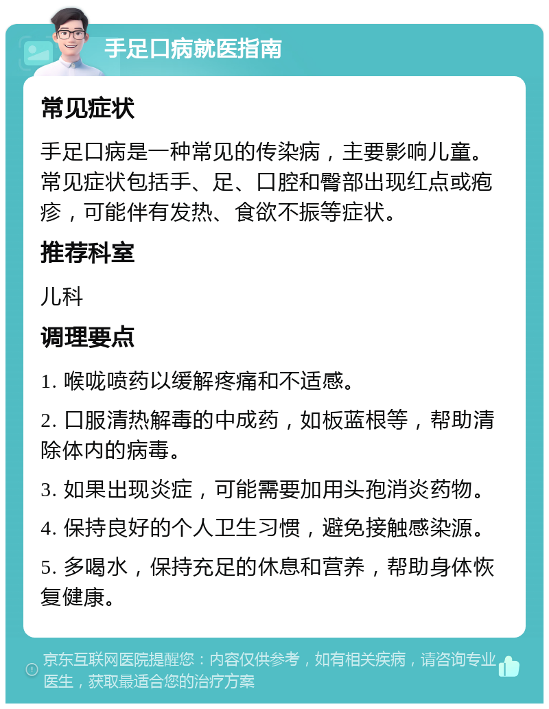 手足口病就医指南 常见症状 手足口病是一种常见的传染病，主要影响儿童。常见症状包括手、足、口腔和臀部出现红点或疱疹，可能伴有发热、食欲不振等症状。 推荐科室 儿科 调理要点 1. 喉咙喷药以缓解疼痛和不适感。 2. 口服清热解毒的中成药，如板蓝根等，帮助清除体内的病毒。 3. 如果出现炎症，可能需要加用头孢消炎药物。 4. 保持良好的个人卫生习惯，避免接触感染源。 5. 多喝水，保持充足的休息和营养，帮助身体恢复健康。