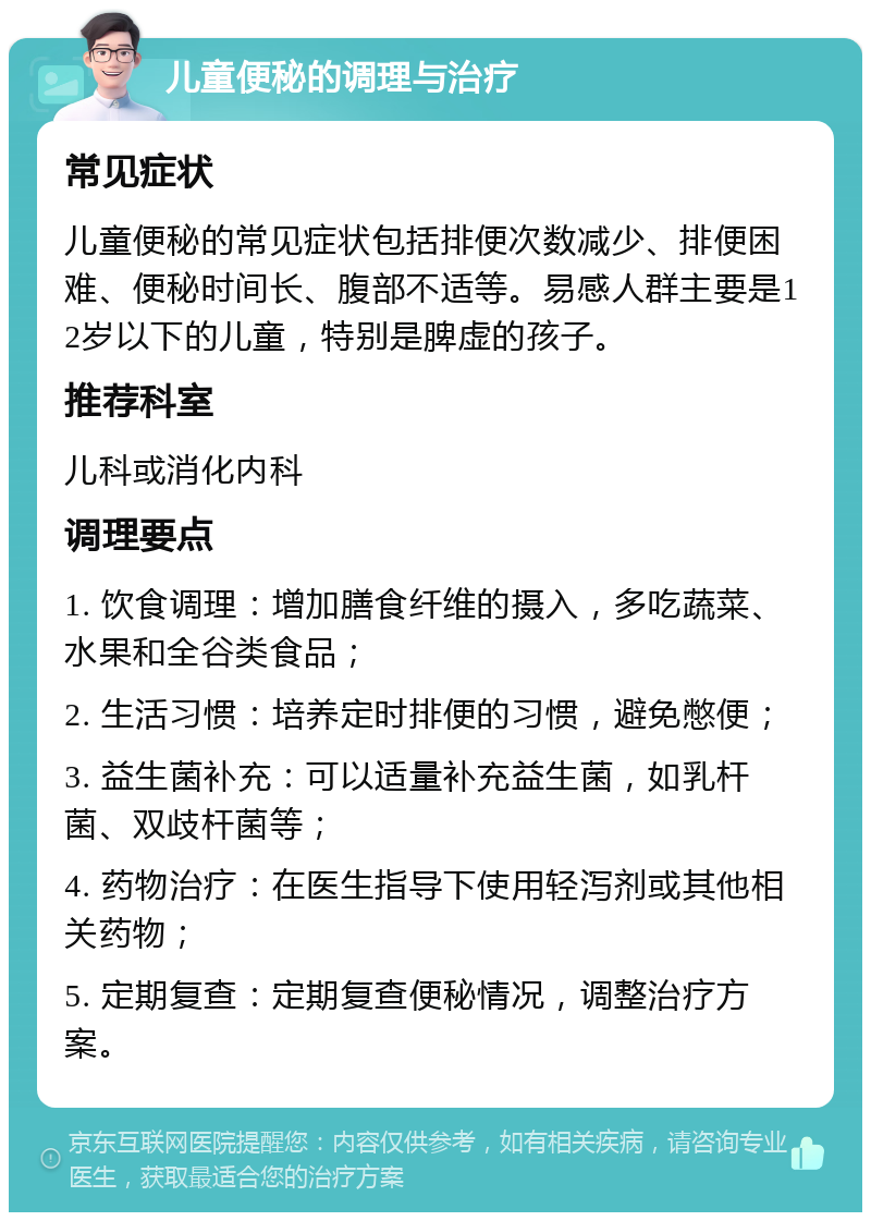 儿童便秘的调理与治疗 常见症状 儿童便秘的常见症状包括排便次数减少、排便困难、便秘时间长、腹部不适等。易感人群主要是12岁以下的儿童，特别是脾虚的孩子。 推荐科室 儿科或消化内科 调理要点 1. 饮食调理：增加膳食纤维的摄入，多吃蔬菜、水果和全谷类食品； 2. 生活习惯：培养定时排便的习惯，避免憋便； 3. 益生菌补充：可以适量补充益生菌，如乳杆菌、双歧杆菌等； 4. 药物治疗：在医生指导下使用轻泻剂或其他相关药物； 5. 定期复查：定期复查便秘情况，调整治疗方案。