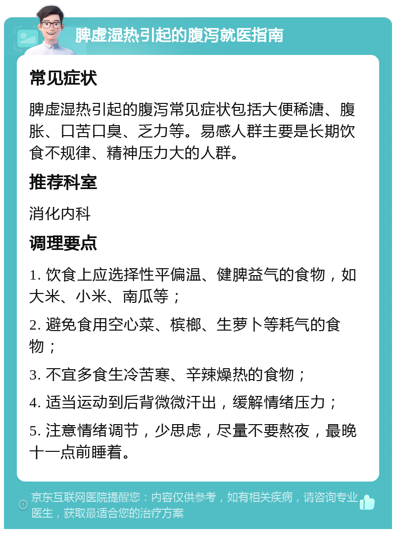 脾虚湿热引起的腹泻就医指南 常见症状 脾虚湿热引起的腹泻常见症状包括大便稀溏、腹胀、口苦口臭、乏力等。易感人群主要是长期饮食不规律、精神压力大的人群。 推荐科室 消化内科 调理要点 1. 饮食上应选择性平偏温、健脾益气的食物，如大米、小米、南瓜等； 2. 避免食用空心菜、槟榔、生萝卜等耗气的食物； 3. 不宜多食生冷苦寒、辛辣燥热的食物； 4. 适当运动到后背微微汗出，缓解情绪压力； 5. 注意情绪调节，少思虑，尽量不要熬夜，最晚十一点前睡着。