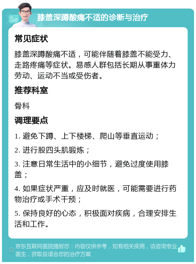 膝盖深蹲酸痛不适的诊断与治疗 常见症状 膝盖深蹲酸痛不适，可能伴随着膝盖不能受力、走路疼痛等症状。易感人群包括长期从事重体力劳动、运动不当或受伤者。 推荐科室 骨科 调理要点 1. 避免下蹲、上下楼梯、爬山等垂直运动； 2. 进行股四头肌锻炼； 3. 注意日常生活中的小细节，避免过度使用膝盖； 4. 如果症状严重，应及时就医，可能需要进行药物治疗或手术干预； 5. 保持良好的心态，积极面对疾病，合理安排生活和工作。