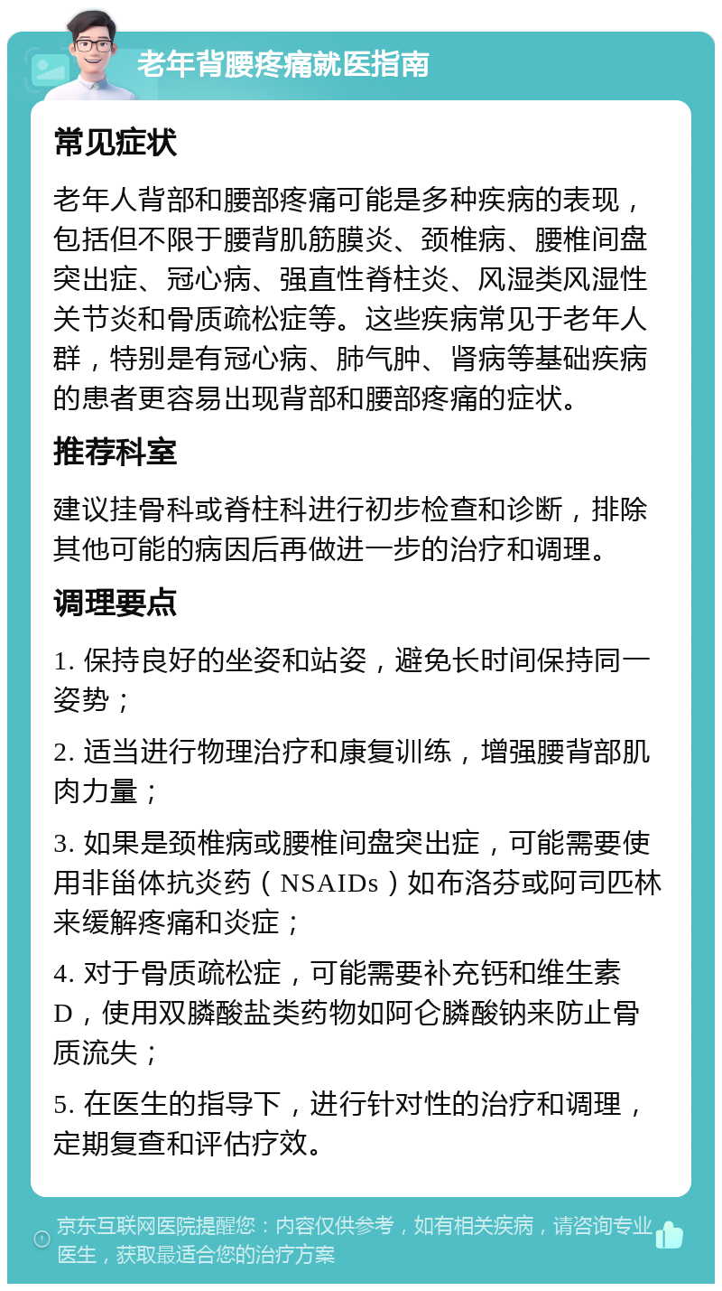 老年背腰疼痛就医指南 常见症状 老年人背部和腰部疼痛可能是多种疾病的表现，包括但不限于腰背肌筋膜炎、颈椎病、腰椎间盘突出症、冠心病、强直性脊柱炎、风湿类风湿性关节炎和骨质疏松症等。这些疾病常见于老年人群，特别是有冠心病、肺气肿、肾病等基础疾病的患者更容易出现背部和腰部疼痛的症状。 推荐科室 建议挂骨科或脊柱科进行初步检查和诊断，排除其他可能的病因后再做进一步的治疗和调理。 调理要点 1. 保持良好的坐姿和站姿，避免长时间保持同一姿势； 2. 适当进行物理治疗和康复训练，增强腰背部肌肉力量； 3. 如果是颈椎病或腰椎间盘突出症，可能需要使用非甾体抗炎药（NSAIDs）如布洛芬或阿司匹林来缓解疼痛和炎症； 4. 对于骨质疏松症，可能需要补充钙和维生素D，使用双膦酸盐类药物如阿仑膦酸钠来防止骨质流失； 5. 在医生的指导下，进行针对性的治疗和调理，定期复查和评估疗效。