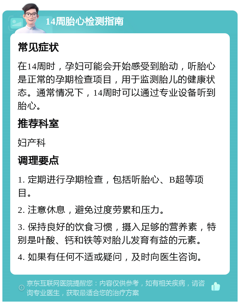 14周胎心检测指南 常见症状 在14周时，孕妇可能会开始感受到胎动，听胎心是正常的孕期检查项目，用于监测胎儿的健康状态。通常情况下，14周时可以通过专业设备听到胎心。 推荐科室 妇产科 调理要点 1. 定期进行孕期检查，包括听胎心、B超等项目。 2. 注意休息，避免过度劳累和压力。 3. 保持良好的饮食习惯，摄入足够的营养素，特别是叶酸、钙和铁等对胎儿发育有益的元素。 4. 如果有任何不适或疑问，及时向医生咨询。