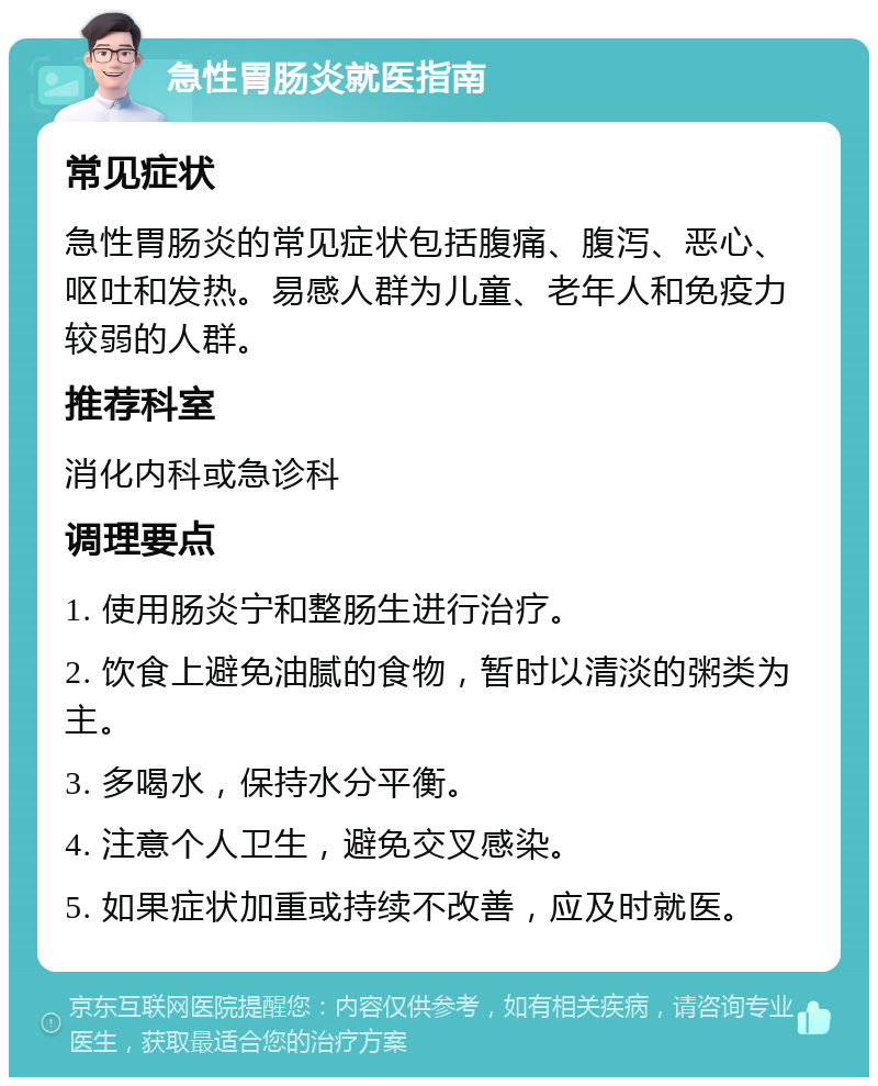 急性胃肠炎就医指南 常见症状 急性胃肠炎的常见症状包括腹痛、腹泻、恶心、呕吐和发热。易感人群为儿童、老年人和免疫力较弱的人群。 推荐科室 消化内科或急诊科 调理要点 1. 使用肠炎宁和整肠生进行治疗。 2. 饮食上避免油腻的食物，暂时以清淡的粥类为主。 3. 多喝水，保持水分平衡。 4. 注意个人卫生，避免交叉感染。 5. 如果症状加重或持续不改善，应及时就医。