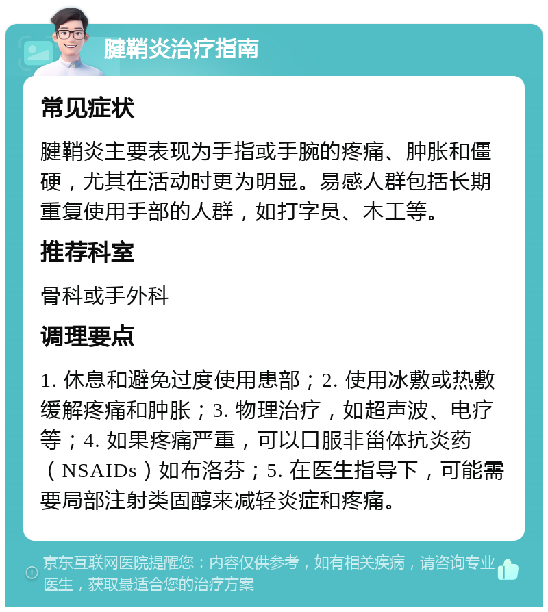 腱鞘炎治疗指南 常见症状 腱鞘炎主要表现为手指或手腕的疼痛、肿胀和僵硬，尤其在活动时更为明显。易感人群包括长期重复使用手部的人群，如打字员、木工等。 推荐科室 骨科或手外科 调理要点 1. 休息和避免过度使用患部；2. 使用冰敷或热敷缓解疼痛和肿胀；3. 物理治疗，如超声波、电疗等；4. 如果疼痛严重，可以口服非甾体抗炎药（NSAIDs）如布洛芬；5. 在医生指导下，可能需要局部注射类固醇来减轻炎症和疼痛。