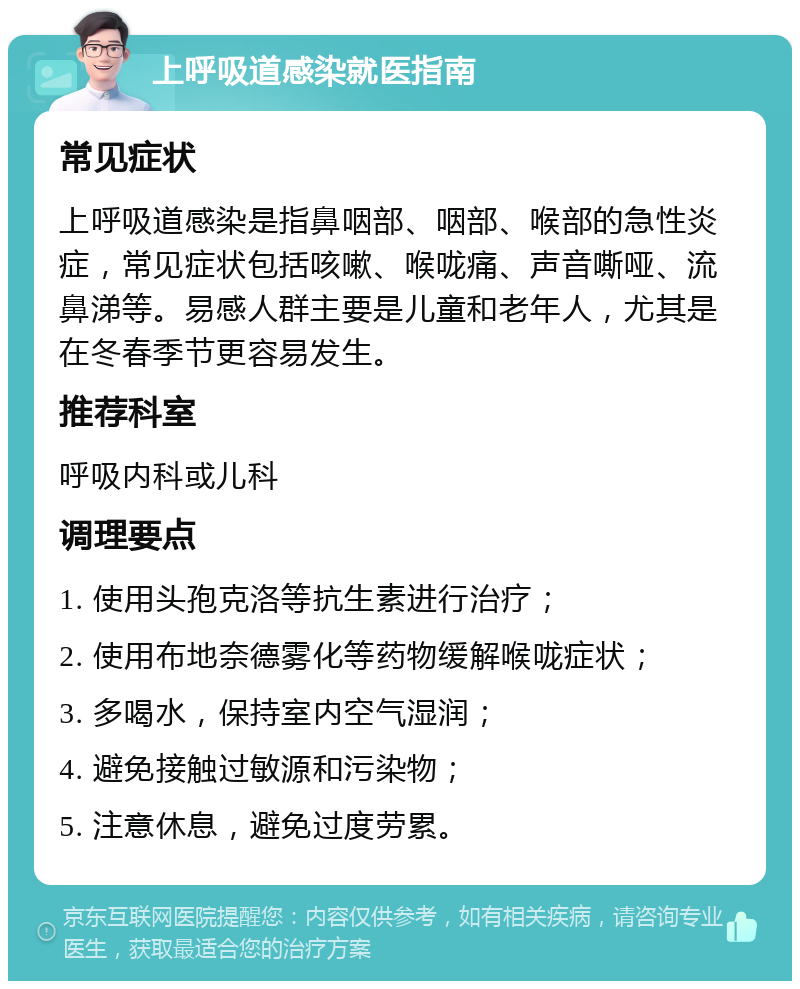 上呼吸道感染就医指南 常见症状 上呼吸道感染是指鼻咽部、咽部、喉部的急性炎症，常见症状包括咳嗽、喉咙痛、声音嘶哑、流鼻涕等。易感人群主要是儿童和老年人，尤其是在冬春季节更容易发生。 推荐科室 呼吸内科或儿科 调理要点 1. 使用头孢克洛等抗生素进行治疗； 2. 使用布地奈德雾化等药物缓解喉咙症状； 3. 多喝水，保持室内空气湿润； 4. 避免接触过敏源和污染物； 5. 注意休息，避免过度劳累。