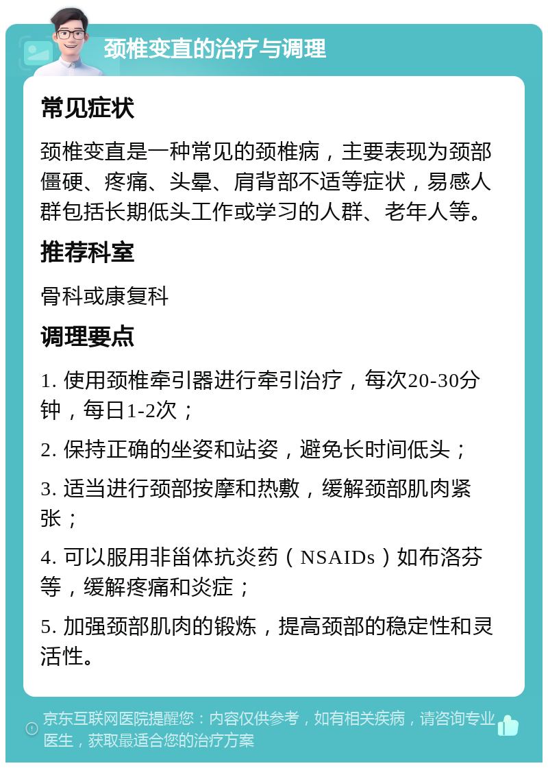 颈椎变直的治疗与调理 常见症状 颈椎变直是一种常见的颈椎病，主要表现为颈部僵硬、疼痛、头晕、肩背部不适等症状，易感人群包括长期低头工作或学习的人群、老年人等。 推荐科室 骨科或康复科 调理要点 1. 使用颈椎牵引器进行牵引治疗，每次20-30分钟，每日1-2次； 2. 保持正确的坐姿和站姿，避免长时间低头； 3. 适当进行颈部按摩和热敷，缓解颈部肌肉紧张； 4. 可以服用非甾体抗炎药（NSAIDs）如布洛芬等，缓解疼痛和炎症； 5. 加强颈部肌肉的锻炼，提高颈部的稳定性和灵活性。