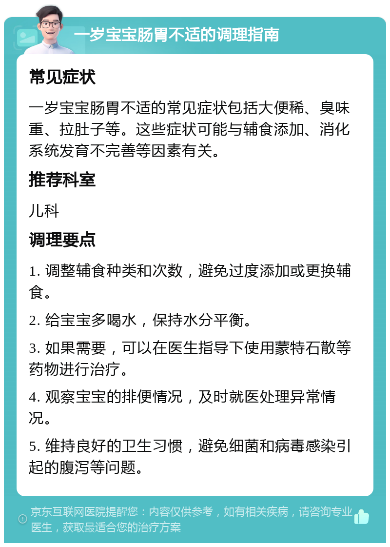 一岁宝宝肠胃不适的调理指南 常见症状 一岁宝宝肠胃不适的常见症状包括大便稀、臭味重、拉肚子等。这些症状可能与辅食添加、消化系统发育不完善等因素有关。 推荐科室 儿科 调理要点 1. 调整辅食种类和次数，避免过度添加或更换辅食。 2. 给宝宝多喝水，保持水分平衡。 3. 如果需要，可以在医生指导下使用蒙特石散等药物进行治疗。 4. 观察宝宝的排便情况，及时就医处理异常情况。 5. 维持良好的卫生习惯，避免细菌和病毒感染引起的腹泻等问题。