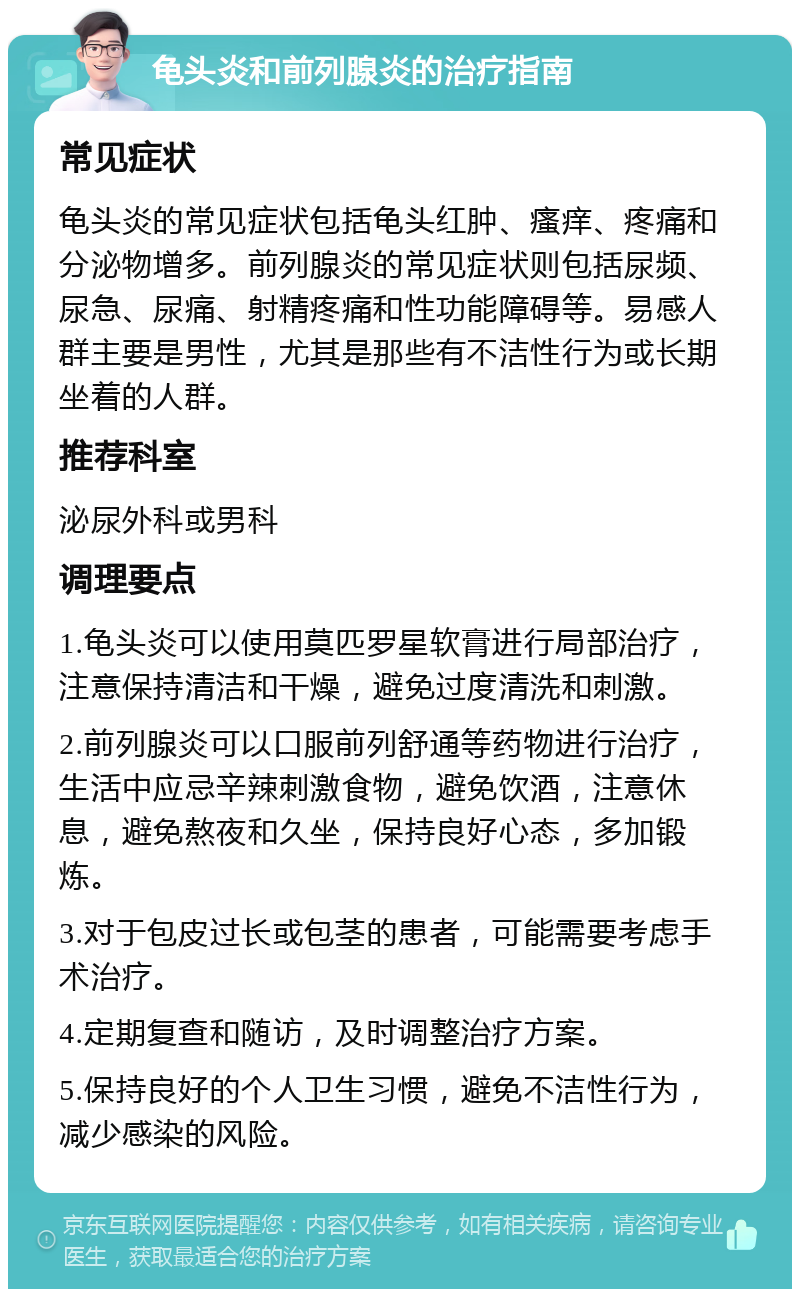 龟头炎和前列腺炎的治疗指南 常见症状 龟头炎的常见症状包括龟头红肿、瘙痒、疼痛和分泌物增多。前列腺炎的常见症状则包括尿频、尿急、尿痛、射精疼痛和性功能障碍等。易感人群主要是男性，尤其是那些有不洁性行为或长期坐着的人群。 推荐科室 泌尿外科或男科 调理要点 1.龟头炎可以使用莫匹罗星软膏进行局部治疗，注意保持清洁和干燥，避免过度清洗和刺激。 2.前列腺炎可以口服前列舒通等药物进行治疗，生活中应忌辛辣刺激食物，避免饮酒，注意休息，避免熬夜和久坐，保持良好心态，多加锻炼。 3.对于包皮过长或包茎的患者，可能需要考虑手术治疗。 4.定期复查和随访，及时调整治疗方案。 5.保持良好的个人卫生习惯，避免不洁性行为，减少感染的风险。