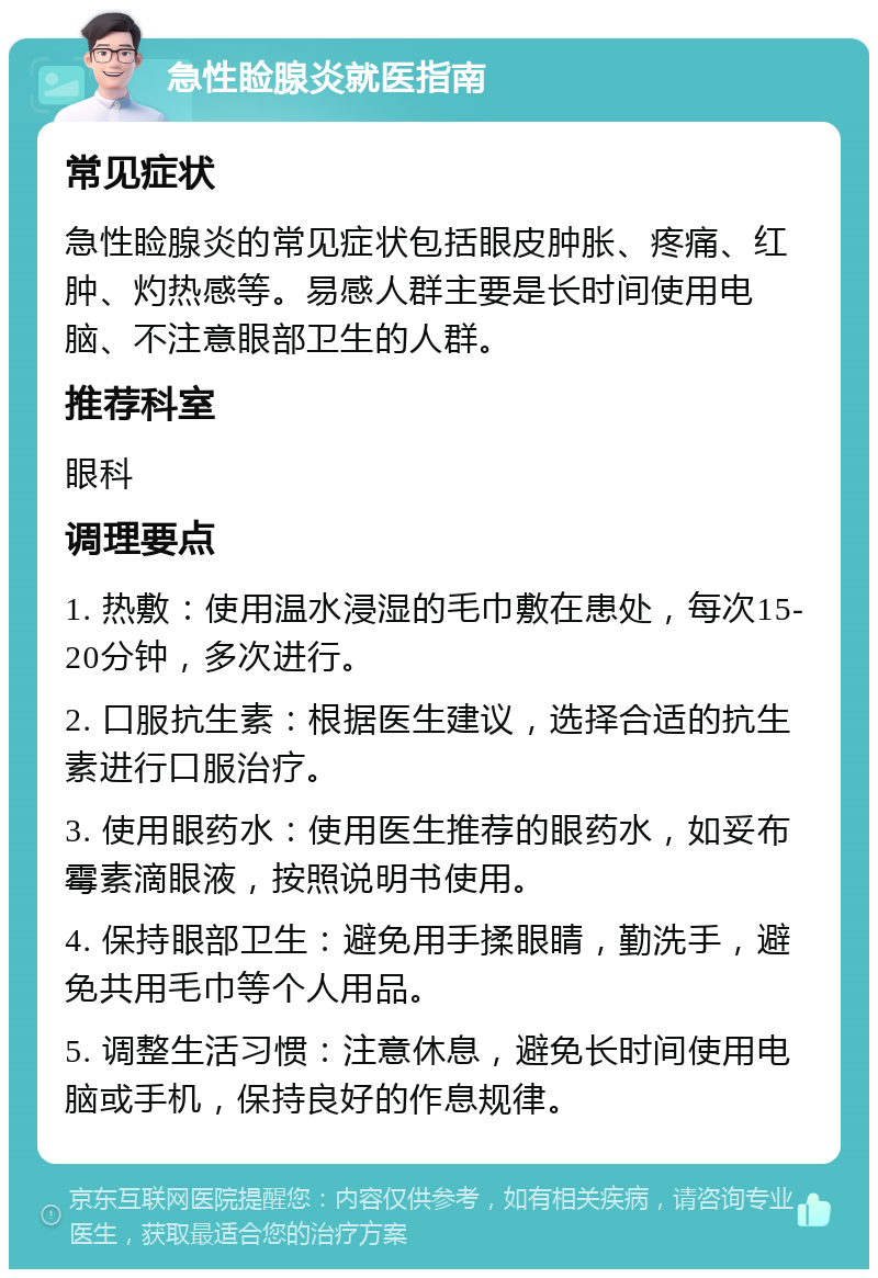 急性睑腺炎就医指南 常见症状 急性睑腺炎的常见症状包括眼皮肿胀、疼痛、红肿、灼热感等。易感人群主要是长时间使用电脑、不注意眼部卫生的人群。 推荐科室 眼科 调理要点 1. 热敷：使用温水浸湿的毛巾敷在患处，每次15-20分钟，多次进行。 2. 口服抗生素：根据医生建议，选择合适的抗生素进行口服治疗。 3. 使用眼药水：使用医生推荐的眼药水，如妥布霉素滴眼液，按照说明书使用。 4. 保持眼部卫生：避免用手揉眼睛，勤洗手，避免共用毛巾等个人用品。 5. 调整生活习惯：注意休息，避免长时间使用电脑或手机，保持良好的作息规律。