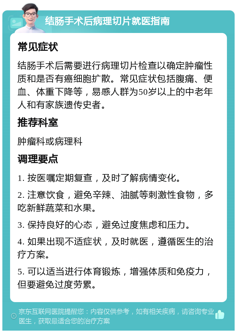 结肠手术后病理切片就医指南 常见症状 结肠手术后需要进行病理切片检查以确定肿瘤性质和是否有癌细胞扩散。常见症状包括腹痛、便血、体重下降等，易感人群为50岁以上的中老年人和有家族遗传史者。 推荐科室 肿瘤科或病理科 调理要点 1. 按医嘱定期复查，及时了解病情变化。 2. 注意饮食，避免辛辣、油腻等刺激性食物，多吃新鲜蔬菜和水果。 3. 保持良好的心态，避免过度焦虑和压力。 4. 如果出现不适症状，及时就医，遵循医生的治疗方案。 5. 可以适当进行体育锻炼，增强体质和免疫力，但要避免过度劳累。