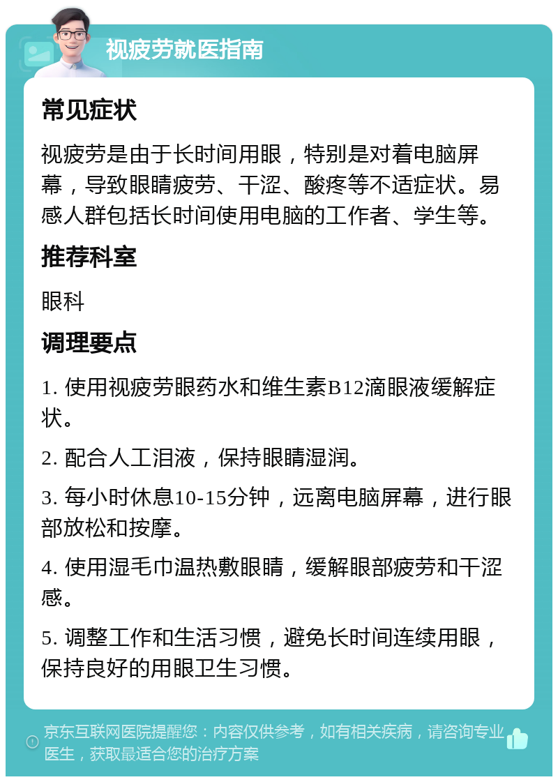 视疲劳就医指南 常见症状 视疲劳是由于长时间用眼，特别是对着电脑屏幕，导致眼睛疲劳、干涩、酸疼等不适症状。易感人群包括长时间使用电脑的工作者、学生等。 推荐科室 眼科 调理要点 1. 使用视疲劳眼药水和维生素B12滴眼液缓解症状。 2. 配合人工泪液，保持眼睛湿润。 3. 每小时休息10-15分钟，远离电脑屏幕，进行眼部放松和按摩。 4. 使用湿毛巾温热敷眼睛，缓解眼部疲劳和干涩感。 5. 调整工作和生活习惯，避免长时间连续用眼，保持良好的用眼卫生习惯。