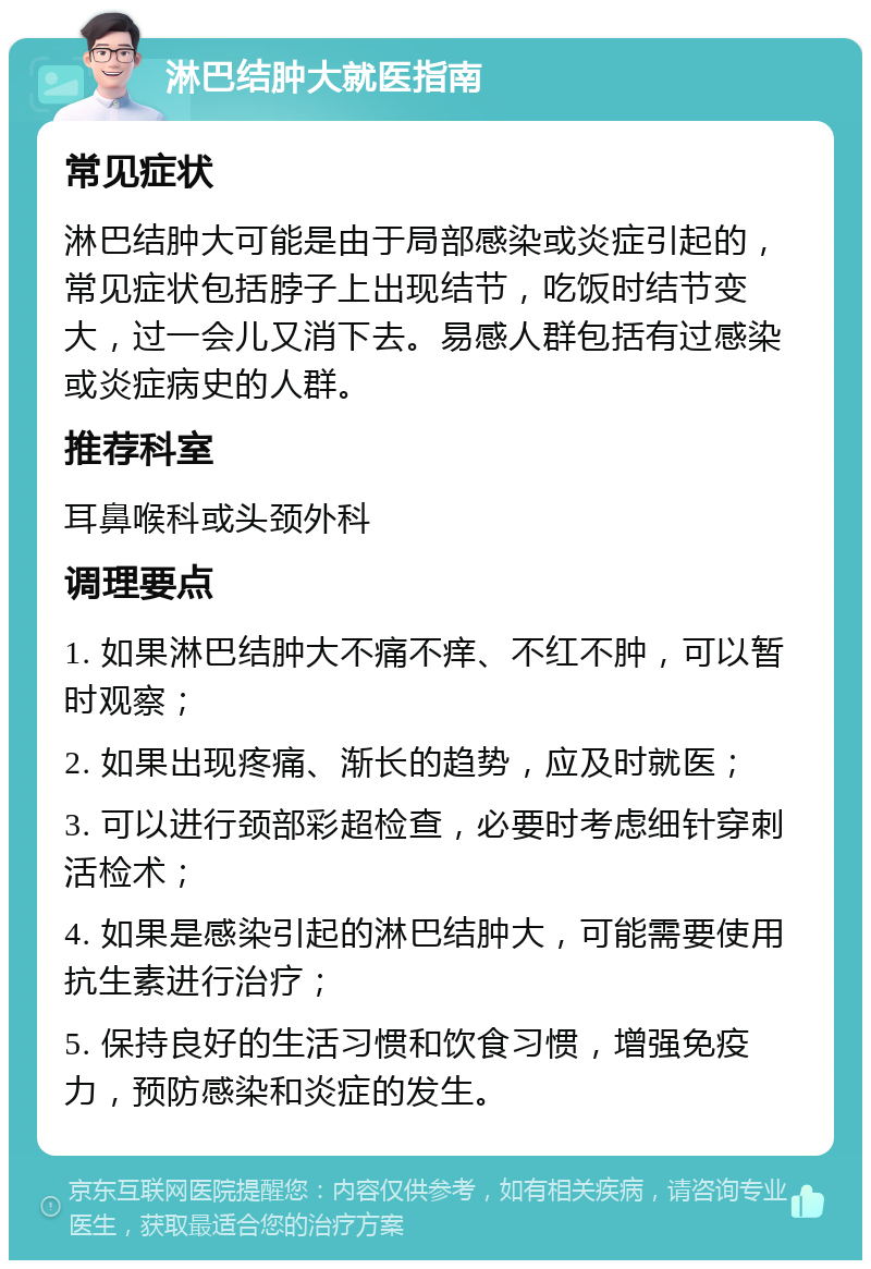 淋巴结肿大就医指南 常见症状 淋巴结肿大可能是由于局部感染或炎症引起的，常见症状包括脖子上出现结节，吃饭时结节变大，过一会儿又消下去。易感人群包括有过感染或炎症病史的人群。 推荐科室 耳鼻喉科或头颈外科 调理要点 1. 如果淋巴结肿大不痛不痒、不红不肿，可以暂时观察； 2. 如果出现疼痛、渐长的趋势，应及时就医； 3. 可以进行颈部彩超检查，必要时考虑细针穿刺活检术； 4. 如果是感染引起的淋巴结肿大，可能需要使用抗生素进行治疗； 5. 保持良好的生活习惯和饮食习惯，增强免疫力，预防感染和炎症的发生。