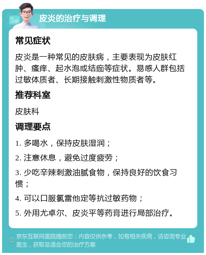 皮炎的治疗与调理 常见症状 皮炎是一种常见的皮肤病，主要表现为皮肤红肿、瘙痒、起水泡或结痂等症状。易感人群包括过敏体质者、长期接触刺激性物质者等。 推荐科室 皮肤科 调理要点 1. 多喝水，保持皮肤湿润； 2. 注意休息，避免过度疲劳； 3. 少吃辛辣刺激油腻食物，保持良好的饮食习惯； 4. 可以口服氯雷他定等抗过敏药物； 5. 外用尤卓尔、皮炎平等药膏进行局部治疗。