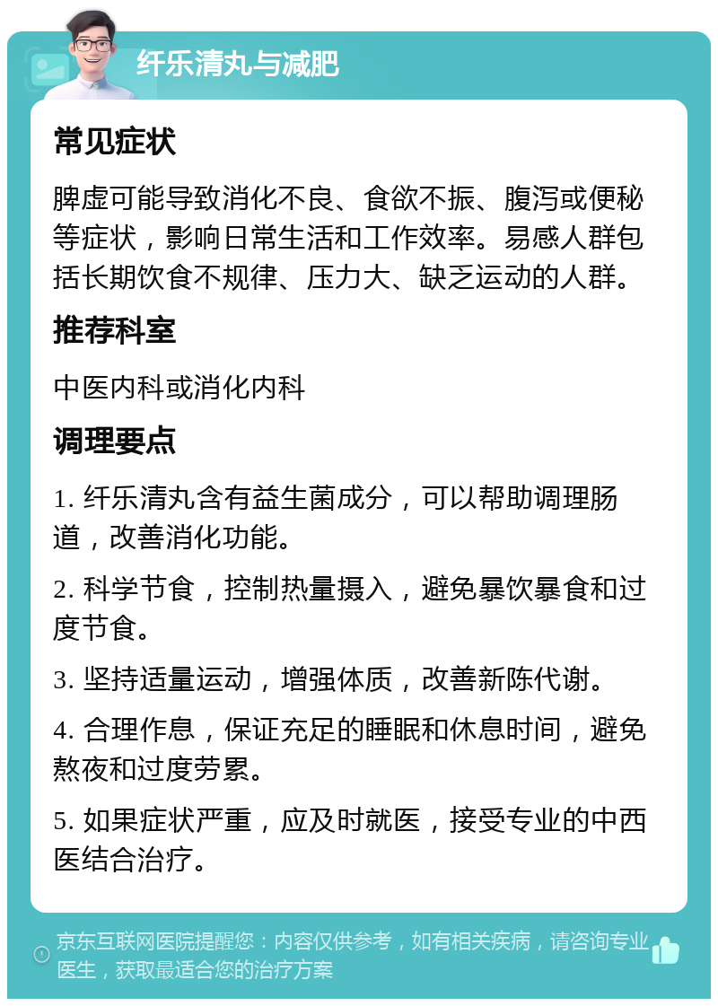 纤乐清丸与减肥 常见症状 脾虚可能导致消化不良、食欲不振、腹泻或便秘等症状，影响日常生活和工作效率。易感人群包括长期饮食不规律、压力大、缺乏运动的人群。 推荐科室 中医内科或消化内科 调理要点 1. 纤乐清丸含有益生菌成分，可以帮助调理肠道，改善消化功能。 2. 科学节食，控制热量摄入，避免暴饮暴食和过度节食。 3. 坚持适量运动，增强体质，改善新陈代谢。 4. 合理作息，保证充足的睡眠和休息时间，避免熬夜和过度劳累。 5. 如果症状严重，应及时就医，接受专业的中西医结合治疗。