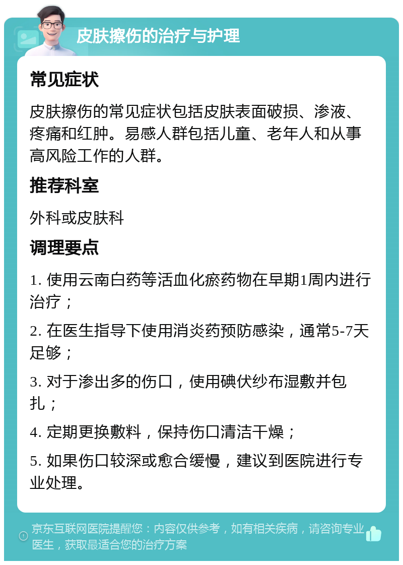 皮肤擦伤的治疗与护理 常见症状 皮肤擦伤的常见症状包括皮肤表面破损、渗液、疼痛和红肿。易感人群包括儿童、老年人和从事高风险工作的人群。 推荐科室 外科或皮肤科 调理要点 1. 使用云南白药等活血化瘀药物在早期1周内进行治疗； 2. 在医生指导下使用消炎药预防感染，通常5-7天足够； 3. 对于渗出多的伤口，使用碘伏纱布湿敷并包扎； 4. 定期更换敷料，保持伤口清洁干燥； 5. 如果伤口较深或愈合缓慢，建议到医院进行专业处理。