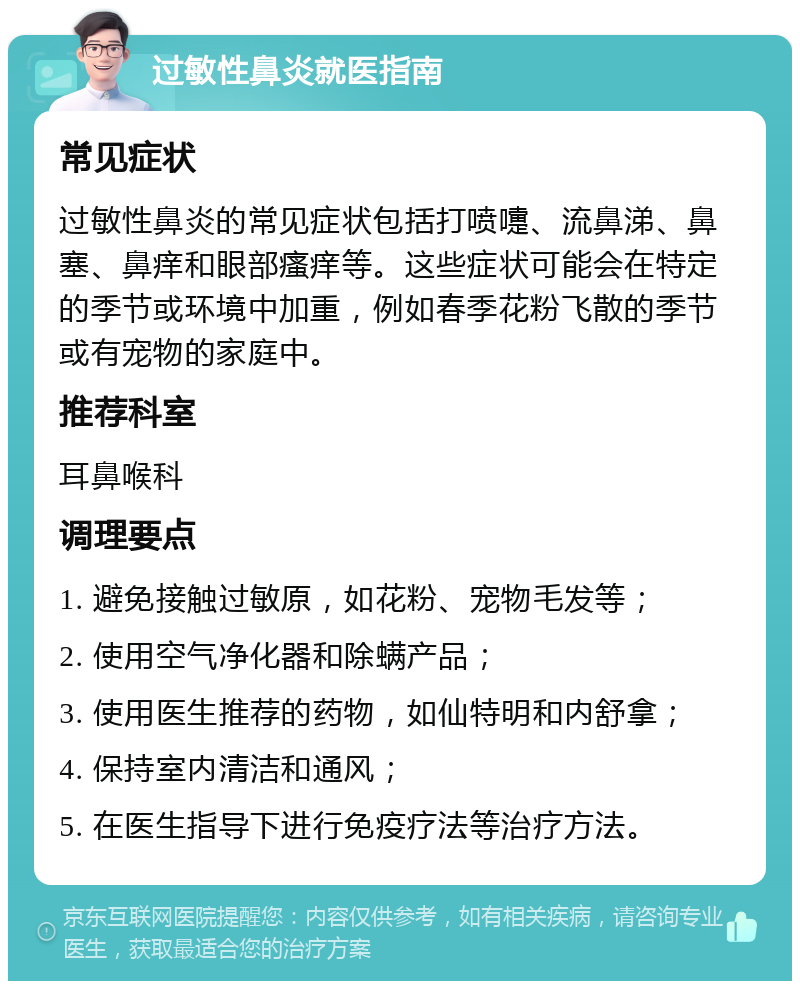 过敏性鼻炎就医指南 常见症状 过敏性鼻炎的常见症状包括打喷嚏、流鼻涕、鼻塞、鼻痒和眼部瘙痒等。这些症状可能会在特定的季节或环境中加重，例如春季花粉飞散的季节或有宠物的家庭中。 推荐科室 耳鼻喉科 调理要点 1. 避免接触过敏原，如花粉、宠物毛发等； 2. 使用空气净化器和除螨产品； 3. 使用医生推荐的药物，如仙特明和内舒拿； 4. 保持室内清洁和通风； 5. 在医生指导下进行免疫疗法等治疗方法。