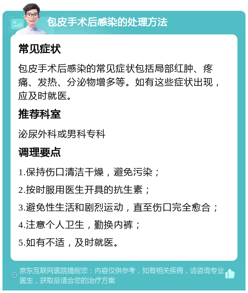 包皮手术后感染的处理方法 常见症状 包皮手术后感染的常见症状包括局部红肿、疼痛、发热、分泌物增多等。如有这些症状出现，应及时就医。 推荐科室 泌尿外科或男科专科 调理要点 1.保持伤口清洁干燥，避免污染； 2.按时服用医生开具的抗生素； 3.避免性生活和剧烈运动，直至伤口完全愈合； 4.注意个人卫生，勤换内裤； 5.如有不适，及时就医。