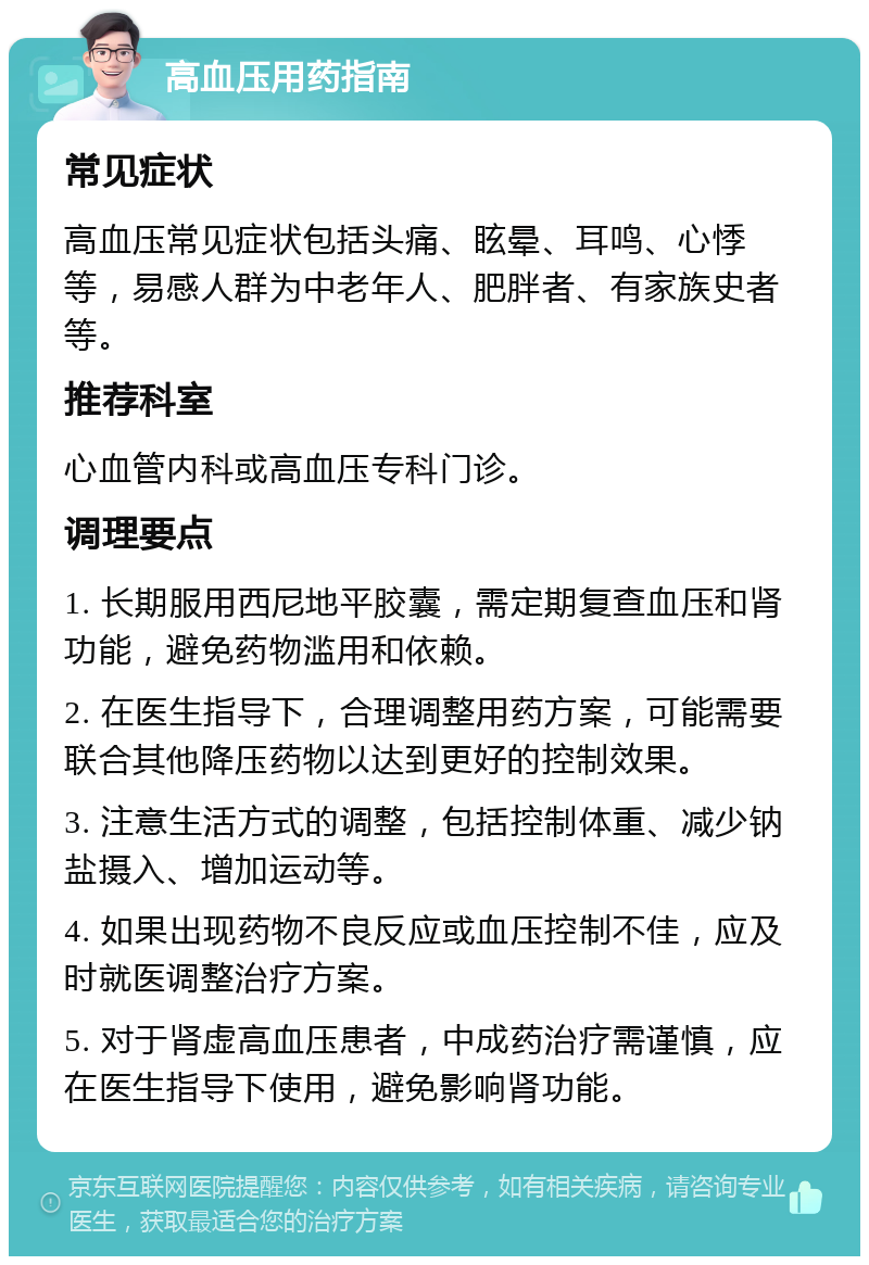 高血压用药指南 常见症状 高血压常见症状包括头痛、眩晕、耳鸣、心悸等，易感人群为中老年人、肥胖者、有家族史者等。 推荐科室 心血管内科或高血压专科门诊。 调理要点 1. 长期服用西尼地平胶囊，需定期复查血压和肾功能，避免药物滥用和依赖。 2. 在医生指导下，合理调整用药方案，可能需要联合其他降压药物以达到更好的控制效果。 3. 注意生活方式的调整，包括控制体重、减少钠盐摄入、增加运动等。 4. 如果出现药物不良反应或血压控制不佳，应及时就医调整治疗方案。 5. 对于肾虚高血压患者，中成药治疗需谨慎，应在医生指导下使用，避免影响肾功能。