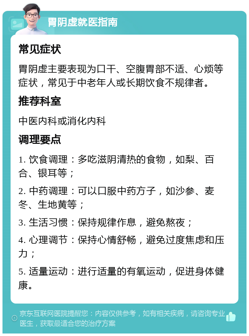 胃阴虚就医指南 常见症状 胃阴虚主要表现为口干、空腹胃部不适、心烦等症状，常见于中老年人或长期饮食不规律者。 推荐科室 中医内科或消化内科 调理要点 1. 饮食调理：多吃滋阴清热的食物，如梨、百合、银耳等； 2. 中药调理：可以口服中药方子，如沙参、麦冬、生地黄等； 3. 生活习惯：保持规律作息，避免熬夜； 4. 心理调节：保持心情舒畅，避免过度焦虑和压力； 5. 适量运动：进行适量的有氧运动，促进身体健康。