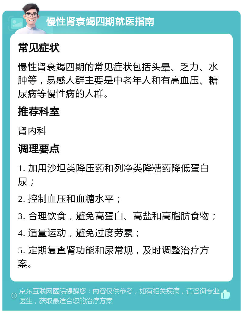 慢性肾衰竭四期就医指南 常见症状 慢性肾衰竭四期的常见症状包括头晕、乏力、水肿等，易感人群主要是中老年人和有高血压、糖尿病等慢性病的人群。 推荐科室 肾内科 调理要点 1. 加用沙坦类降压药和列净类降糖药降低蛋白尿； 2. 控制血压和血糖水平； 3. 合理饮食，避免高蛋白、高盐和高脂肪食物； 4. 适量运动，避免过度劳累； 5. 定期复查肾功能和尿常规，及时调整治疗方案。