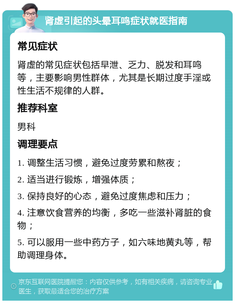 肾虚引起的头晕耳鸣症状就医指南 常见症状 肾虚的常见症状包括早泄、乏力、脱发和耳鸣等，主要影响男性群体，尤其是长期过度手淫或性生活不规律的人群。 推荐科室 男科 调理要点 1. 调整生活习惯，避免过度劳累和熬夜； 2. 适当进行锻炼，增强体质； 3. 保持良好的心态，避免过度焦虑和压力； 4. 注意饮食营养的均衡，多吃一些滋补肾脏的食物； 5. 可以服用一些中药方子，如六味地黄丸等，帮助调理身体。