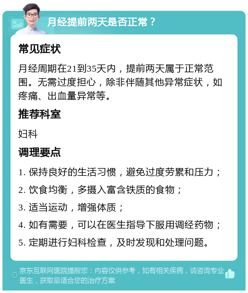 月经提前两天是否正常？ 常见症状 月经周期在21到35天内，提前两天属于正常范围。无需过度担心，除非伴随其他异常症状，如疼痛、出血量异常等。 推荐科室 妇科 调理要点 1. 保持良好的生活习惯，避免过度劳累和压力； 2. 饮食均衡，多摄入富含铁质的食物； 3. 适当运动，增强体质； 4. 如有需要，可以在医生指导下服用调经药物； 5. 定期进行妇科检查，及时发现和处理问题。