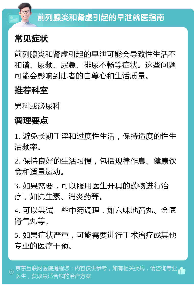 前列腺炎和肾虚引起的早泄就医指南 常见症状 前列腺炎和肾虚引起的早泄可能会导致性生活不和谐、尿频、尿急、排尿不畅等症状。这些问题可能会影响到患者的自尊心和生活质量。 推荐科室 男科或泌尿科 调理要点 1. 避免长期手淫和过度性生活，保持适度的性生活频率。 2. 保持良好的生活习惯，包括规律作息、健康饮食和适量运动。 3. 如果需要，可以服用医生开具的药物进行治疗，如抗生素、消炎药等。 4. 可以尝试一些中药调理，如六味地黄丸、金匮肾气丸等。 5. 如果症状严重，可能需要进行手术治疗或其他专业的医疗干预。