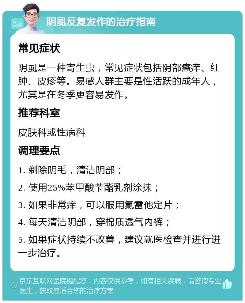 阴虱反复发作的治疗指南 常见症状 阴虱是一种寄生虫，常见症状包括阴部瘙痒、红肿、皮疹等。易感人群主要是性活跃的成年人，尤其是在冬季更容易发作。 推荐科室 皮肤科或性病科 调理要点 1. 剃除阴毛，清洁阴部； 2. 使用25%苯甲酸苄酯乳剂涂抹； 3. 如果非常痒，可以服用氯雷他定片； 4. 每天清洁阴部，穿棉质透气内裤； 5. 如果症状持续不改善，建议就医检查并进行进一步治疗。