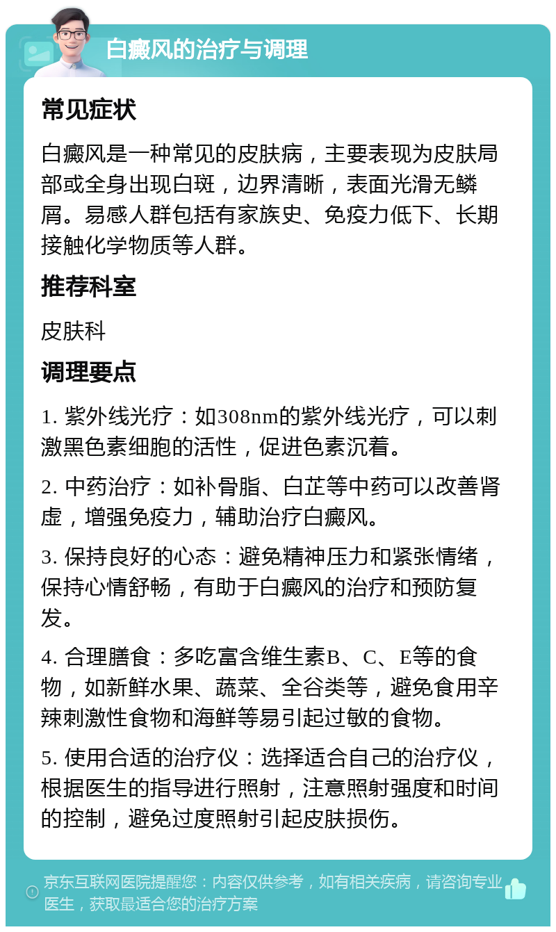 白癜风的治疗与调理 常见症状 白癜风是一种常见的皮肤病，主要表现为皮肤局部或全身出现白斑，边界清晰，表面光滑无鳞屑。易感人群包括有家族史、免疫力低下、长期接触化学物质等人群。 推荐科室 皮肤科 调理要点 1. 紫外线光疗：如308nm的紫外线光疗，可以刺激黑色素细胞的活性，促进色素沉着。 2. 中药治疗：如补骨脂、白芷等中药可以改善肾虚，增强免疫力，辅助治疗白癜风。 3. 保持良好的心态：避免精神压力和紧张情绪，保持心情舒畅，有助于白癜风的治疗和预防复发。 4. 合理膳食：多吃富含维生素B、C、E等的食物，如新鲜水果、蔬菜、全谷类等，避免食用辛辣刺激性食物和海鲜等易引起过敏的食物。 5. 使用合适的治疗仪：选择适合自己的治疗仪，根据医生的指导进行照射，注意照射强度和时间的控制，避免过度照射引起皮肤损伤。