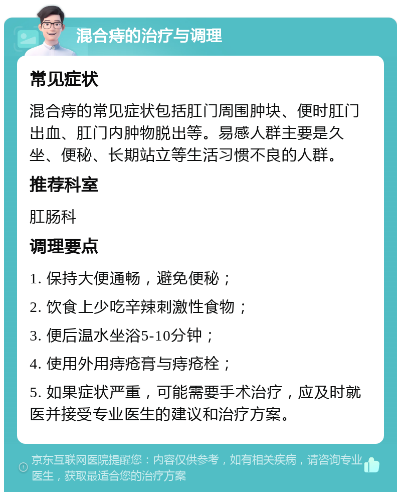 混合痔的治疗与调理 常见症状 混合痔的常见症状包括肛门周围肿块、便时肛门出血、肛门内肿物脱出等。易感人群主要是久坐、便秘、长期站立等生活习惯不良的人群。 推荐科室 肛肠科 调理要点 1. 保持大便通畅，避免便秘； 2. 饮食上少吃辛辣刺激性食物； 3. 便后温水坐浴5-10分钟； 4. 使用外用痔疮膏与痔疮栓； 5. 如果症状严重，可能需要手术治疗，应及时就医并接受专业医生的建议和治疗方案。