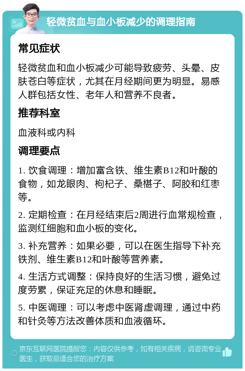 轻微贫血与血小板减少的调理指南 常见症状 轻微贫血和血小板减少可能导致疲劳、头晕、皮肤苍白等症状，尤其在月经期间更为明显。易感人群包括女性、老年人和营养不良者。 推荐科室 血液科或内科 调理要点 1. 饮食调理：增加富含铁、维生素B12和叶酸的食物，如龙眼肉、枸杞子、桑椹子、阿胶和红枣等。 2. 定期检查：在月经结束后2周进行血常规检查，监测红细胞和血小板的变化。 3. 补充营养：如果必要，可以在医生指导下补充铁剂、维生素B12和叶酸等营养素。 4. 生活方式调整：保持良好的生活习惯，避免过度劳累，保证充足的休息和睡眠。 5. 中医调理：可以考虑中医肾虚调理，通过中药和针灸等方法改善体质和血液循环。