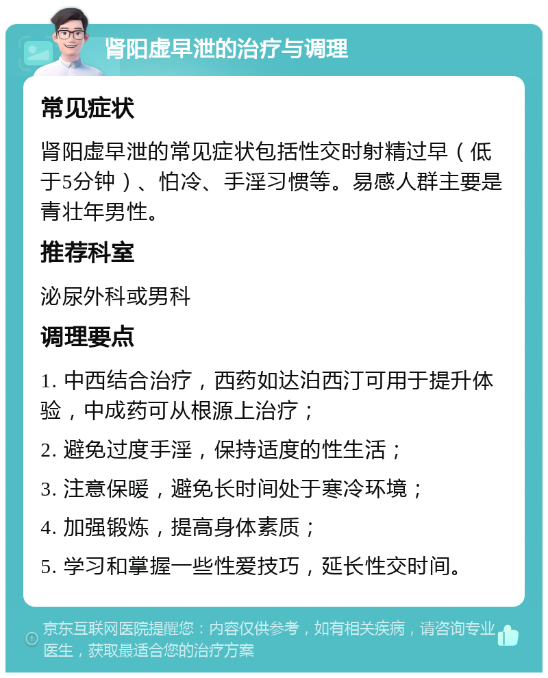 肾阳虚早泄的治疗与调理 常见症状 肾阳虚早泄的常见症状包括性交时射精过早（低于5分钟）、怕冷、手淫习惯等。易感人群主要是青壮年男性。 推荐科室 泌尿外科或男科 调理要点 1. 中西结合治疗，西药如达泊西汀可用于提升体验，中成药可从根源上治疗； 2. 避免过度手淫，保持适度的性生活； 3. 注意保暖，避免长时间处于寒冷环境； 4. 加强锻炼，提高身体素质； 5. 学习和掌握一些性爱技巧，延长性交时间。