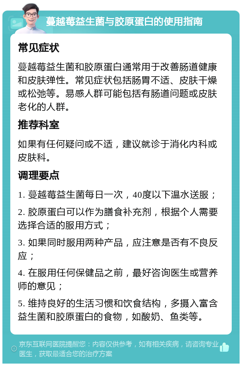 蔓越莓益生菌与胶原蛋白的使用指南 常见症状 蔓越莓益生菌和胶原蛋白通常用于改善肠道健康和皮肤弹性。常见症状包括肠胃不适、皮肤干燥或松弛等。易感人群可能包括有肠道问题或皮肤老化的人群。 推荐科室 如果有任何疑问或不适，建议就诊于消化内科或皮肤科。 调理要点 1. 蔓越莓益生菌每日一次，40度以下温水送服； 2. 胶原蛋白可以作为膳食补充剂，根据个人需要选择合适的服用方式； 3. 如果同时服用两种产品，应注意是否有不良反应； 4. 在服用任何保健品之前，最好咨询医生或营养师的意见； 5. 维持良好的生活习惯和饮食结构，多摄入富含益生菌和胶原蛋白的食物，如酸奶、鱼类等。