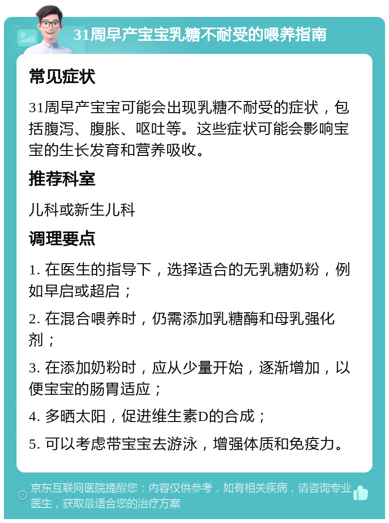 31周早产宝宝乳糖不耐受的喂养指南 常见症状 31周早产宝宝可能会出现乳糖不耐受的症状，包括腹泻、腹胀、呕吐等。这些症状可能会影响宝宝的生长发育和营养吸收。 推荐科室 儿科或新生儿科 调理要点 1. 在医生的指导下，选择适合的无乳糖奶粉，例如早启或超启； 2. 在混合喂养时，仍需添加乳糖酶和母乳强化剂； 3. 在添加奶粉时，应从少量开始，逐渐增加，以便宝宝的肠胃适应； 4. 多晒太阳，促进维生素D的合成； 5. 可以考虑带宝宝去游泳，增强体质和免疫力。