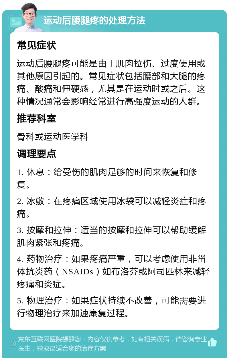 运动后腰腿疼的处理方法 常见症状 运动后腰腿疼可能是由于肌肉拉伤、过度使用或其他原因引起的。常见症状包括腰部和大腿的疼痛、酸痛和僵硬感，尤其是在运动时或之后。这种情况通常会影响经常进行高强度运动的人群。 推荐科室 骨科或运动医学科 调理要点 1. 休息：给受伤的肌肉足够的时间来恢复和修复。 2. 冰敷：在疼痛区域使用冰袋可以减轻炎症和疼痛。 3. 按摩和拉伸：适当的按摩和拉伸可以帮助缓解肌肉紧张和疼痛。 4. 药物治疗：如果疼痛严重，可以考虑使用非甾体抗炎药（NSAIDs）如布洛芬或阿司匹林来减轻疼痛和炎症。 5. 物理治疗：如果症状持续不改善，可能需要进行物理治疗来加速康复过程。